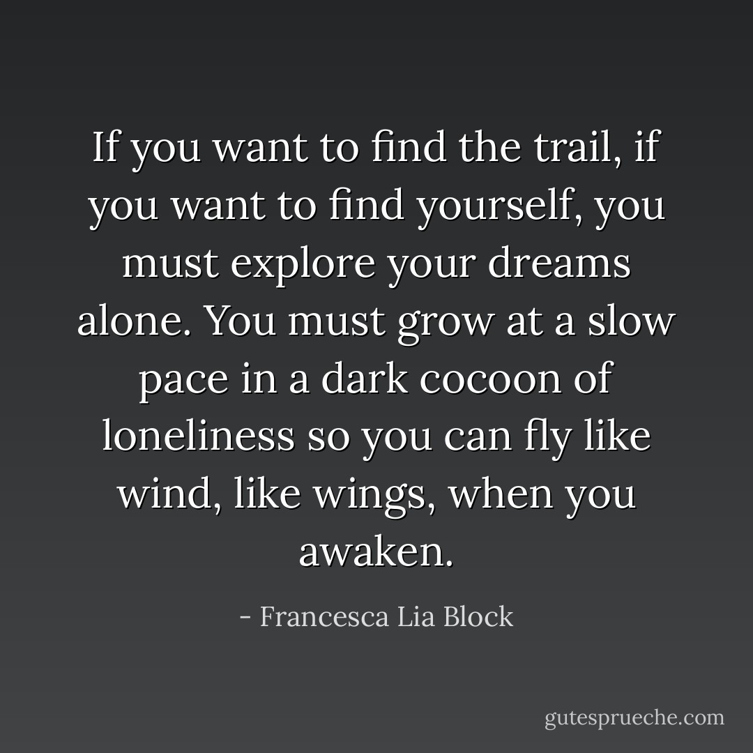 If you want to find the trail, if you want to find yourself, you must explore your dreams alone. You must grow at a slow pace in a dark cocoon of loneliness so you can fly like wind, like wings, when you awaken. - Francesca Lia Block