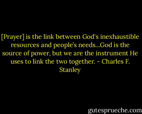 [Prayer] is the link between God's inexhaustible resources and people’s needs...God is the source of power, but we are the instrument He uses to link the two together. - Charles F. Stanley
