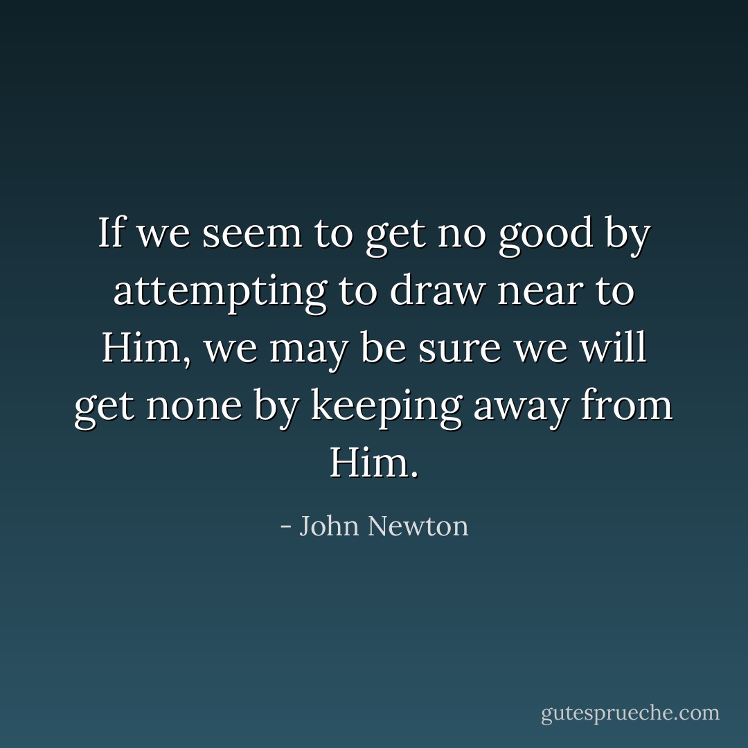 If we seem to get no good by attempting to draw near to Him, we may be sure we will get none by keeping away from Him. - John Newton