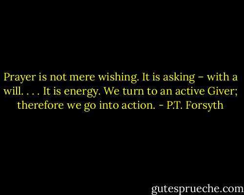 Prayer is not mere wishing. It is asking – with a will. . . . It is energy. We turn to an active Giver; therefore we go into action. - P.T. Forsyth