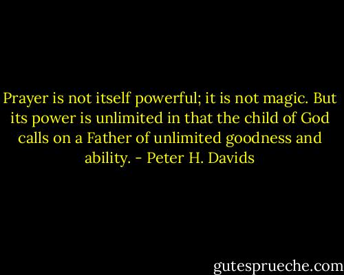 Prayer is not itself powerful; it is not magic. But its power is unlimited in that the child of God calls on a Father of unlimited goodness and ability. - Peter H. Davids