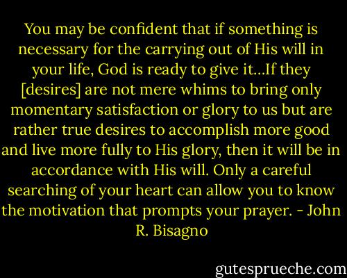 You may be confident that if something is necessary for the carrying out of His will in your life, God is ready to give it…If they [desires] are not mere whims to bring only momentary satisfaction or glory to us but are rather true desires to accomplish more good and live more fully to His glory, then it will be in accordance with His will. Only a careful searching of your heart can allow you to know the motivation that prompts your prayer. - John R. Bisagno