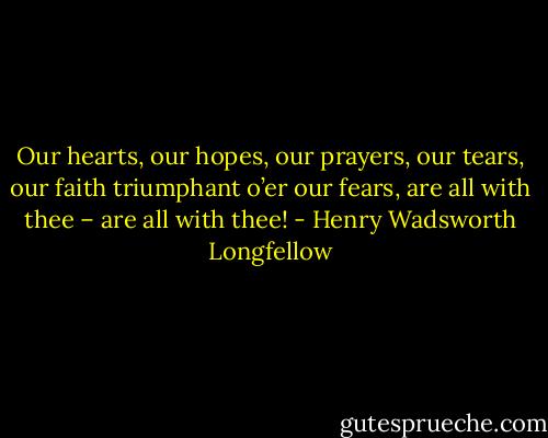 Our hearts, our hopes, our prayers, our tears, our faith triumphant o’er our fears, are all with thee – are all with thee! - Henry Wadsworth Longfellow