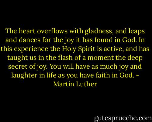 The heart overflows with gladness, and leaps and dances for the joy it has found in God. In this experience the Holy Spirit is active, and has taught us in the flash of a moment the deep secret of joy. You will have as much joy and laughter in life as you have faith in God. - Martin Luther