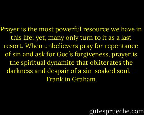 Prayer is the most powerful resource we have in this life; yet, many only turn to it as a last resort. When unbelievers pray for repentance of sin and ask for God’s forgiveness, prayer is the spiritual dynamite that obliterates the darkness and despair of a sin-soaked soul. - Franklin Graham