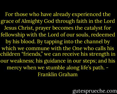 For those who have already experienced the grace of Almighty God through faith in the Lord Jesus Christ, prayer becomes the catalyst for fellowship with the Lord of our souls, redeemed by his blood. By tapping into the channel by which we commune with the One who calls his children “friends,” we can receive his strength in our weakness; his guidance in our steps; and his mercy when we stumble along life’s path. - Franklin Graham