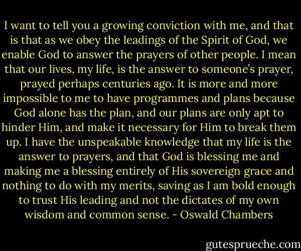 I want to tell you a growing conviction with me, and that is that as we obey the leadings of the Spirit of God, we enable God to answer the prayers of other people. I mean that our lives, my life, is the answer to someone’s prayer, prayed perhaps centuries ago.<br />It is more and more impossible to me to have programmes and plans because God alone has the plan, and our plans are only apt to hinder Him, and make it necessary for Him to break them up. I have the unspeakable knowledge that my life is the answer to prayers, and that God is blessing me and making me a blessing entirely of His sovereign grace and nothing to do with my merits, saving as I am bold enough to trust His leading and not the dictates of my own wisdom and common sense. - Oswald Chambers