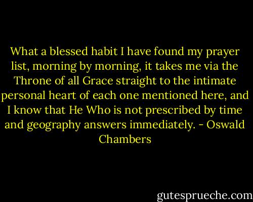 What a blessed habit I have found my prayer list, morning by morning, it takes me via the Throne of all Grace straight to the intimate personal heart of each one mentioned here, and I know that He Who is not prescribed by time and geography answers immediately. - Oswald Chambers
