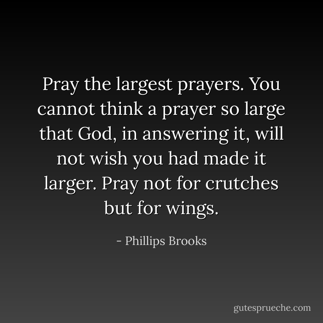 Pray the largest prayers. You cannot think a prayer so large that God, in answering it, will not wish you had made it larger. Pray not for crutches but for wings. - Phillips Brooks