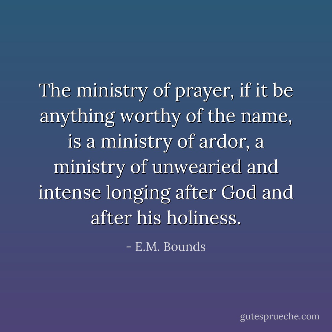 The ministry of prayer, if it be anything worthy of the name, is a ministry of ardor, a ministry of unwearied and intense longing after God and after his holiness. - E.M. Bounds