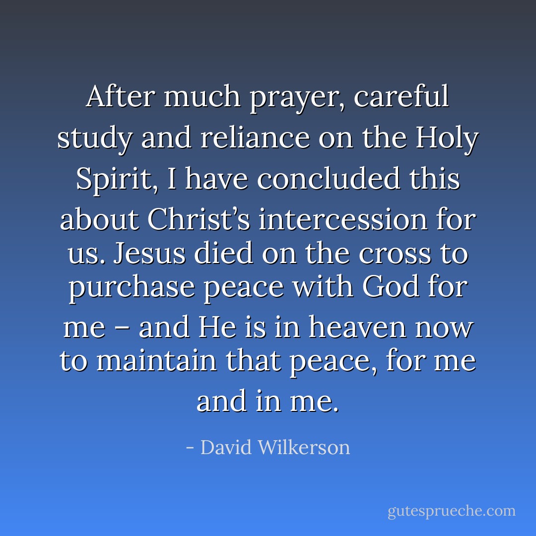 After much prayer, careful study and reliance on the Holy Spirit, I have concluded this about Christ’s intercession for us. Jesus died on the cross to purchase peace with God for me – and He is in heaven now to maintain that peace, for me and in me. - David Wilkerson