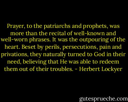 Prayer, to the patriarchs and prophets, was more than the recital of well-known and well-worn phrases. It was the outpouring of the heart. Beset by perils, persecutions, pain and privations, they naturally turned to God in their need, believing that He was able to redeem them out of their troubles. - Herbert Lockyer