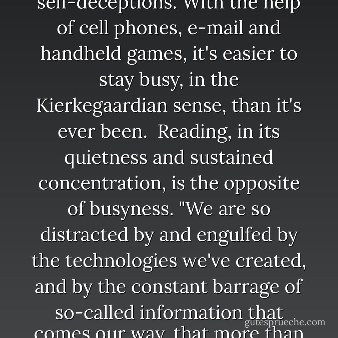 There are any number of reasons to want novels to survive. The way [Jonathan] Franzen thinks about it is that books can do things, socially useful things, that other media can't. He cites -- as one does -- the philosopher Soren Kierkegaard and his idea of busyness: that state of constant distraction that allows people to avoid difficult realities and maintain self-deceptions. With the help of cell phones, e-mail and handheld games, it's easier to stay busy, in the Kierkegaardian sense, than it's ever been.<br /><br />Reading, in its quietness and sustained concentration, is the opposite of busyness. "We are so distracted by and engulfed by the technologies we've created, and by the constant barrage of so-called information that comes our way, that more than ever to immerse yourself in an involving book seems socially useful," Franzen says. "The place of stillness that you have to go to to write, but also to read seriously, is the point where you can actually make responsible decisions, where you can actually engage productively with an otherwise scary and unmanageable world. - Lev Grossman