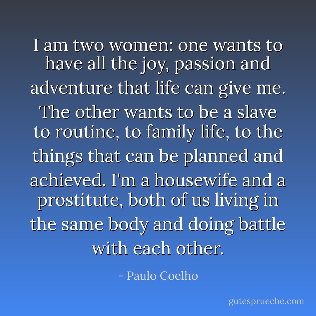 I am two women: one wants to have all the joy, passion and adventure that life can give me. The other wants to be a slave to routine, to family life, to the things that can be planned and achieved. I'm a housewife and a prostitute, both of us living in the same body and doing battle with each other. - Paulo Coelho