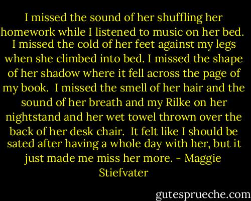 I missed the sound of her shuffling her homework while I listened to music on her bed. <br />I missed the cold of her feet against my legs when she climbed into bed.<br />I missed the shape of her shadow where it fell across the page of my book. <br />I missed the smell of her hair and the sound of her breath and my Rilke on her nightstand and her wet towel thrown over the back of her desk chair. <br />It felt like I should be sated after having a whole day with her, but it just made me miss her more. - Maggie Stiefvater