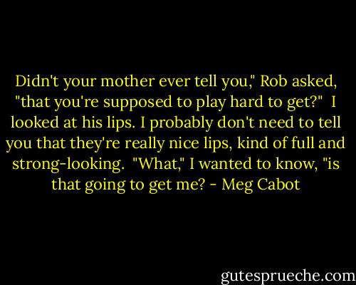 Didn't your mother ever tell you," Rob asked, "that you're supposed to play hard to get?" <br />I looked at his lips. I probably don't need to tell you that they're really nice lips, kind of full and strong-looking. <br />"What," I wanted to know, "is that going to get me? - Meg Cabot