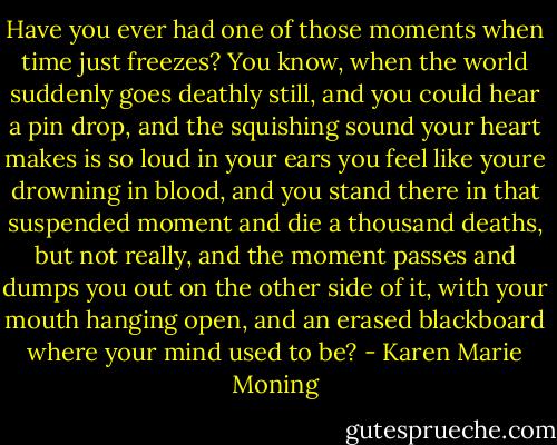 Have you ever had one of those moments when time just freezes? You<br />know, when the world suddenly goes deathly still, and you could hear a<br />pin drop, and the squishing sound your heart makes is so loud in your<br />ears you feel like youre drowning in blood, and you stand there in that<br />suspended moment and die a thousand deaths, but not really, and the<br />moment passes and dumps you out on the other side of it, with your<br />mouth hanging open, and an erased blackboard where your mind used to<br />be? - Karen Marie Moning