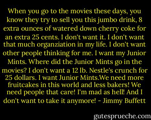 When you go to the movies these days, you know they try to sell you this jumbo drink, 8 extra ounces of watered down cherry coke for an extra 25 cents. I don't want it. I don't want that much organziation in my life. I don't want other people thinking for me. I want my Junior Mints. Where did the Junior Mints go in the movies? I don't want a 12 lb. Nestle's crunch for 25 dollars. I want Junior Mints.We need more fruitcakes in this world and less bakers! We need people that care! I'm mad as hell! And I don't want to take it anymore! - Jimmy Buffett