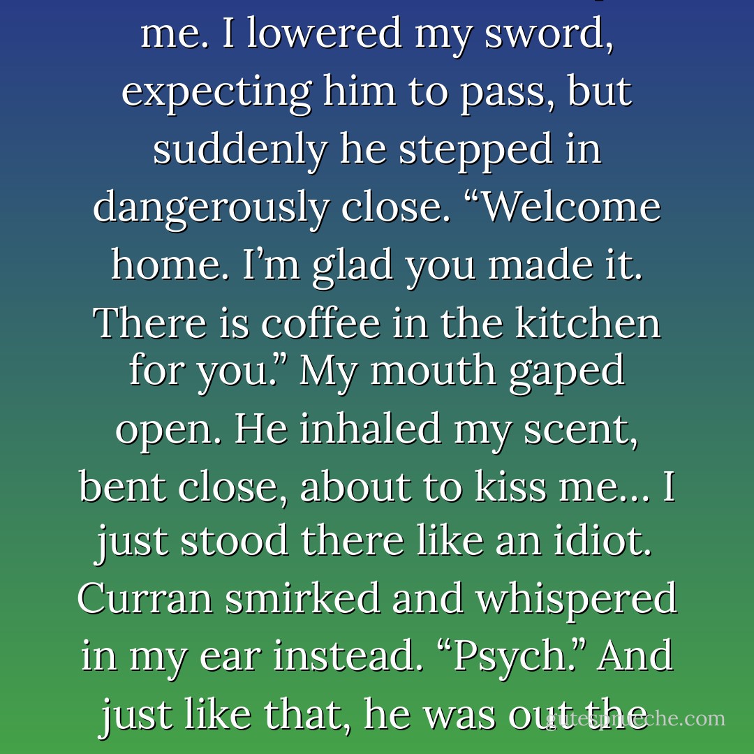 He put the book down. “As you wish.” He rose and walked past me. I lowered my sword, expecting him to pass, but suddenly he stepped in dangerously close. “Welcome home. I’m glad you made it. There is coffee in the kitchen for you.”<br />My mouth gaped open.<br />He inhaled my scent, bent close, about to kiss me…<br />I just stood there like an idiot.<br />Curran smirked and whispered in my ear instead. “Psych.”<br />And just like that, he was out the door and gone.<br />Oh boy. - Ilona Andrews