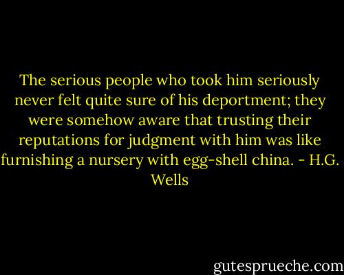 The serious people who took him seriously never felt quite sure of his deportment; they were somehow aware that trusting their reputations for judgment with him was like furnishing a nursery with egg-shell china. - H.G. Wells