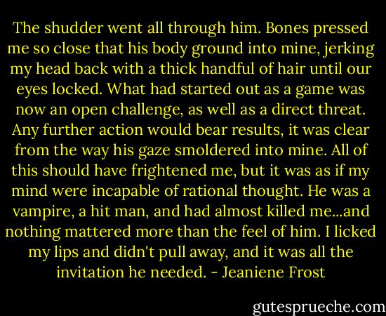 The shudder went all through him. Bones pressed me so close that his body ground into mine, jerking my head back with a thick handful of hair until our eyes locked. What had started out as a game was now an open challenge, as well as a direct threat. Any further action would bear results, it was clear from the way his gaze smoldered into mine. All of this should have frightened me, but it was as if my mind were incapable of rational thought. He was a vampire, a hit man, and had almost killed me...and nothing mattered more than the feel of him. I licked my lips and didn't pull away, and it was all the invitation he needed. - Jeaniene Frost