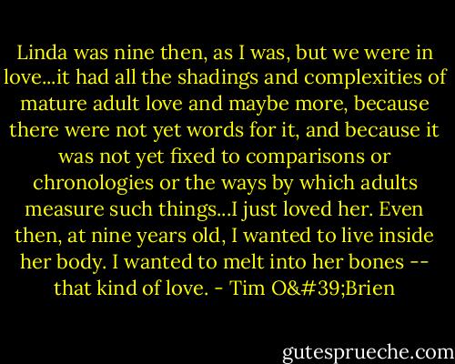 Linda was nine then, as I was, but we were in love...it had all the shadings and complexities of mature adult love and maybe more, because there were not yet words for it, and because it was not yet fixed to comparisons or chronologies or the ways by which adults measure such things...I just loved her. Even then, at nine years old, I wanted to live inside her body. I wanted to melt into her bones -- that kind of love. - Tim O'Brien