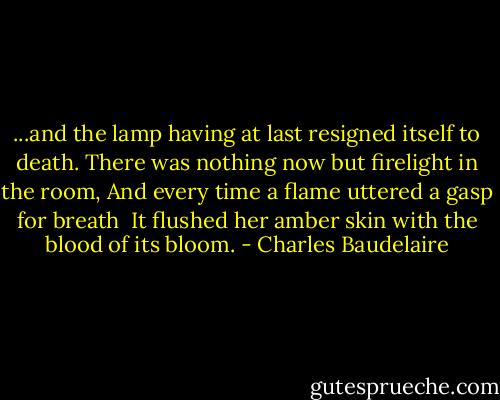 ...and the lamp having at last resigned itself to death.<br />There was nothing now but firelight in the room,<br />And every time a flame uttered a gasp for breath <br />It flushed her amber skin with the blood of its bloom. - Charles Baudelaire