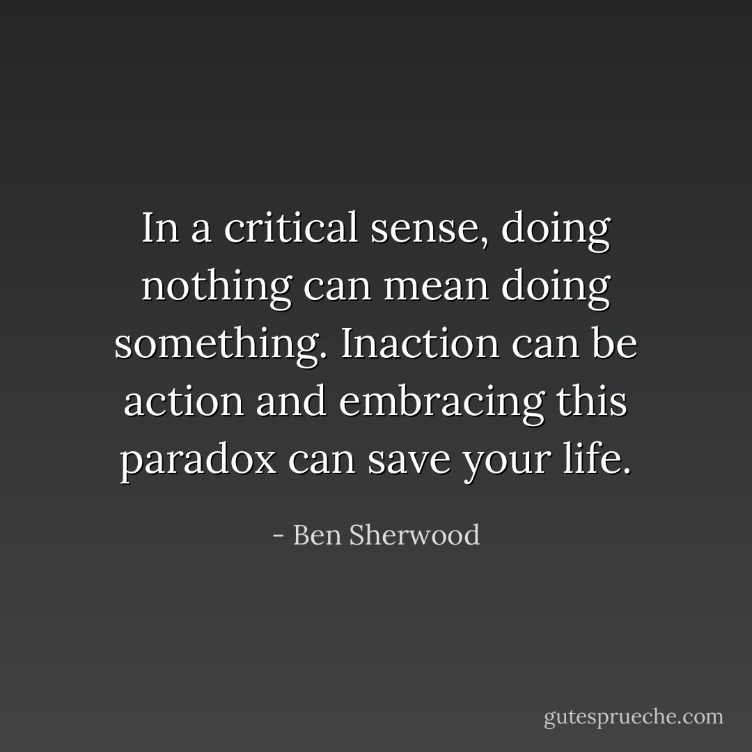 In a critical sense, doing nothing can mean doing something. Inaction can be action and embracing this paradox can save your life. - Ben Sherwood