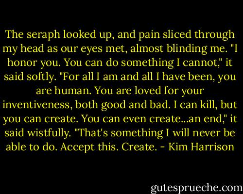 The seraph looked up, and pain sliced through my head as our eyes met, almost blinding me. "I honor you. You can do something I cannot," it said softly. "For all I am and all I have been, you are human. You are loved for your inventiveness, both good and bad. I can kill, but you can create. You can even create...an end," it said wistfully. "That's something I will never be able to do. Accept this. Create. - Kim Harrison