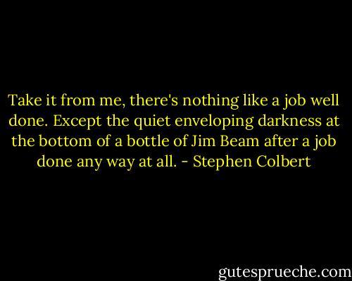 Take it from me, there's nothing like a job well done. Except the quiet enveloping darkness at the bottom of a bottle of Jim Beam after a job done any way at all. - Stephen Colbert