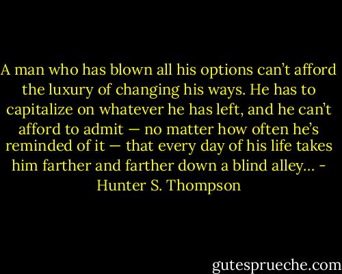 A man who has blown all his options can’t afford the luxury of changing his ways. He has to capitalize on whatever he has left, and he can’t afford to admit — no matter how often he’s reminded of it — that every day of his life takes him farther and farther down a blind alley… - Hunter S. Thompson