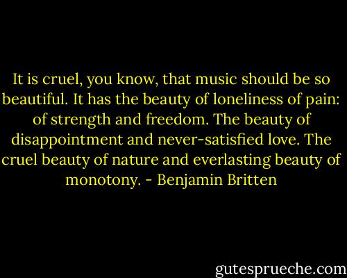 It is cruel, you know, that music should be so beautiful. It has the beauty of loneliness of pain: of strength and freedom. The beauty of disappointment and never-satisfied love. The cruel beauty of nature and everlasting beauty of monotony. - Benjamin Britten