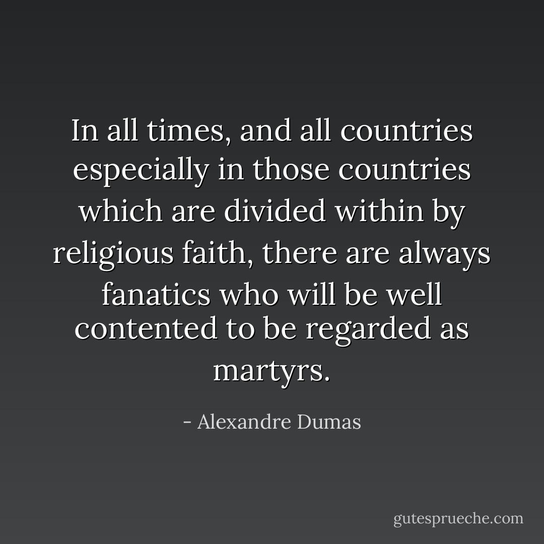In all times, and all countries especially in those countries which are divided within by religious faith, there are always fanatics who will be well contented to be regarded as martyrs. - Alexandre Dumas