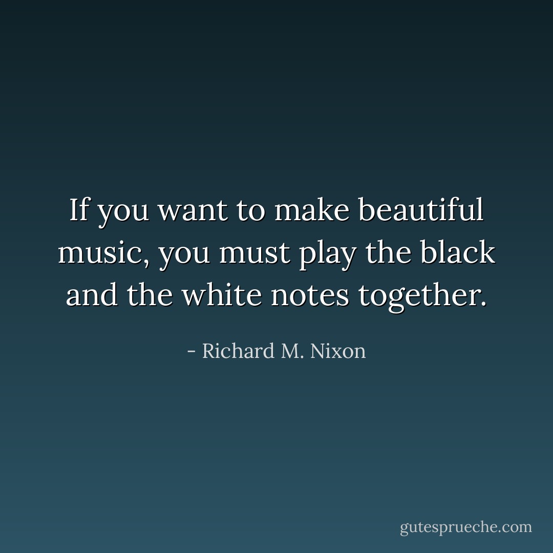 If you want to make beautiful music, you must play the black and the white notes together. - Richard M. Nixon