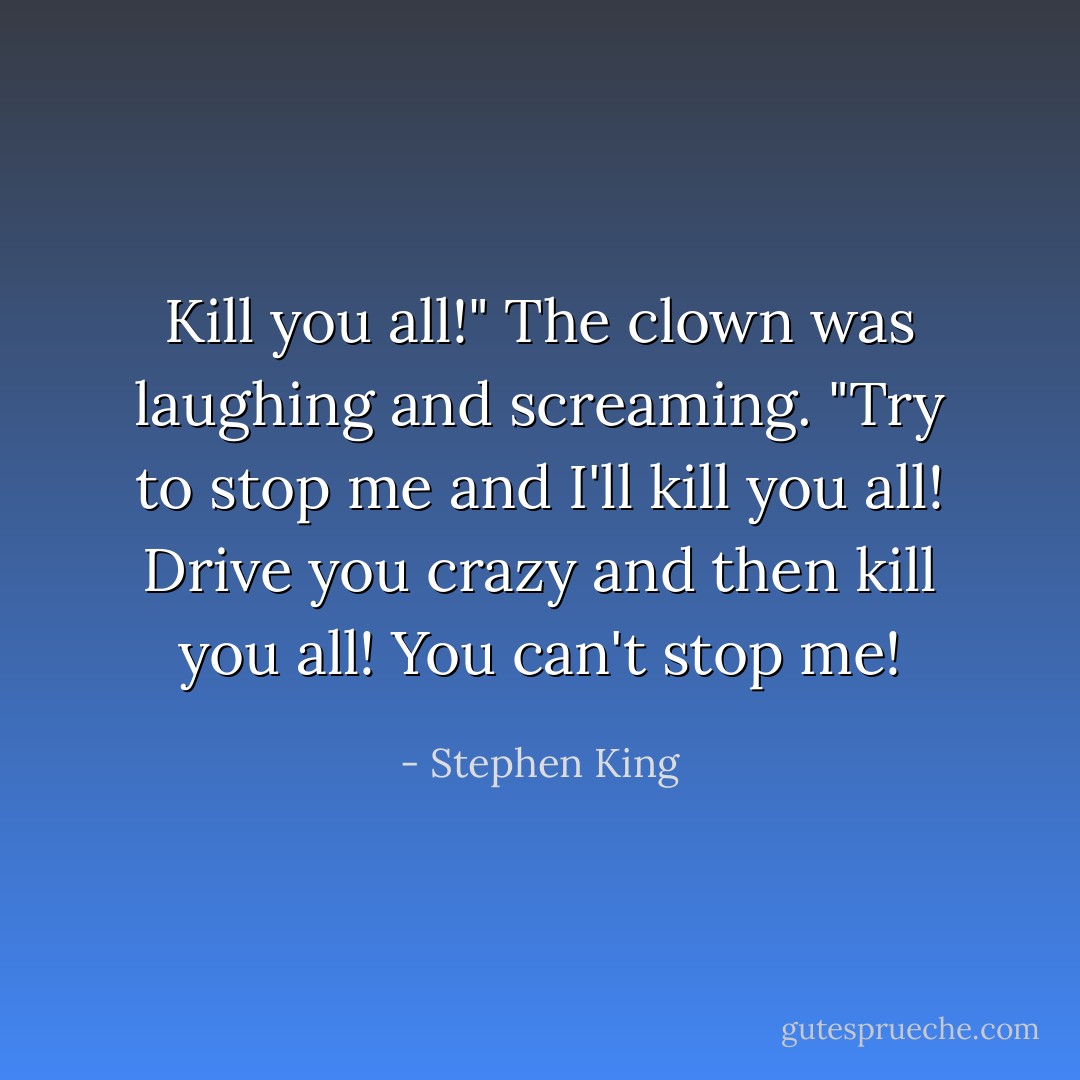 Kill you all!" The clown was laughing and screaming. "Try to stop me and I'll kill you all! Drive you crazy and then kill you all! You can't stop me! - Stephen King