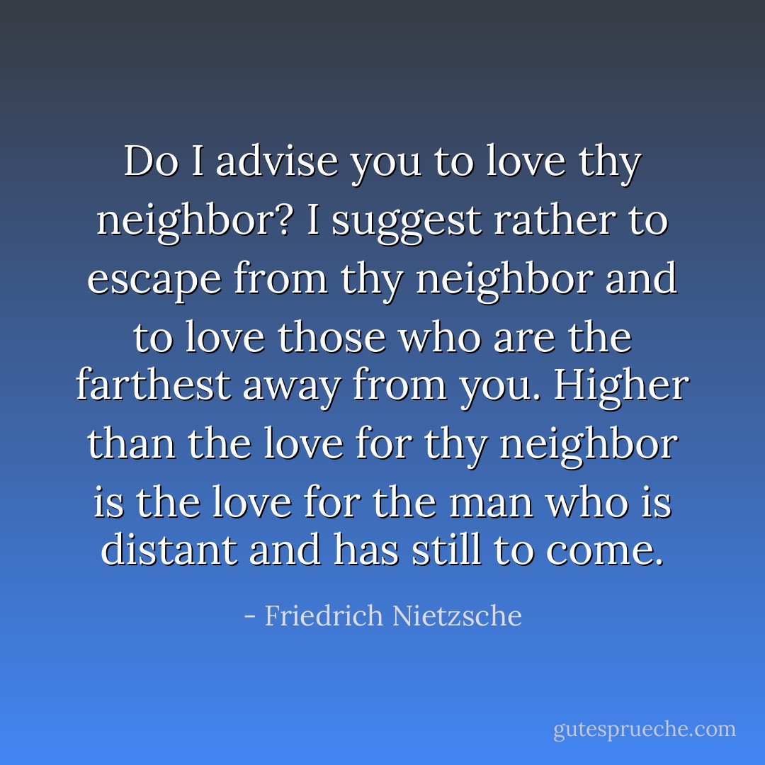 Do I advise you to love thy neighbor? I suggest rather to escape from thy neighbor and to love those who are the farthest away from you. Higher than the love for thy neighbor is the love for the man who is distant and has still to come. - Friedrich Nietzsche