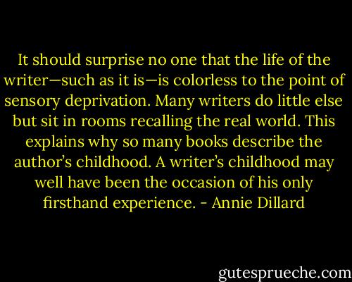 It should surprise no one that the life of the writer—such as it is—is colorless to the point of sensory deprivation. Many writers do little else but sit in rooms recalling the real world. This explains why so many books describe the author’s childhood. A writer’s childhood may well have been the occasion of his only firsthand experience. - Annie Dillard