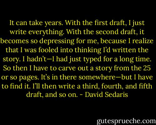 It can take years. With the first draft, I just write everything. With the second draft, it becomes so depressing for me, because I realize that I was fooled into thinking I’d written the story. I hadn’t—I had just typed for a long time. So then I have to carve out a story from the 25 or so pages. It’s in there somewhere—but I have to find it. I’ll then write a third, fourth, and fifth draft, and so on. - David Sedaris