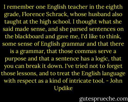 I remember one English teacher in the eighth grade, Florence Schrack, whose husband also taught at the high school. I thought what she said made sense, and she parsed sentences on the blackboard and gave me, I'd like to think, some sense of English grammar and that there is a grammar, that those commas serve a purpose and that a sentence has a logic, that you can break it down. I've tried not to forget those lessons, and to treat the English language with respect as a kind of intricate tool. - John Updike