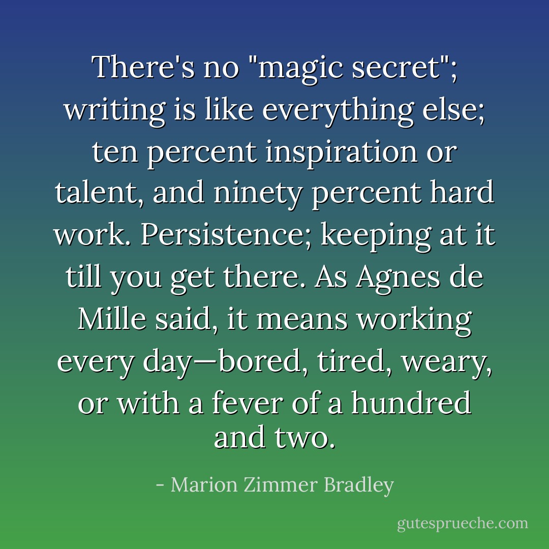 There's no "magic secret"; writing is like everything else; ten percent inspiration or talent, and ninety percent hard work. Persistence; keeping at it till you get there. As Agnes de Mille said, it means working every day—bored, tired, weary, or with a fever of a hundred and two. - Marion Zimmer Bradley