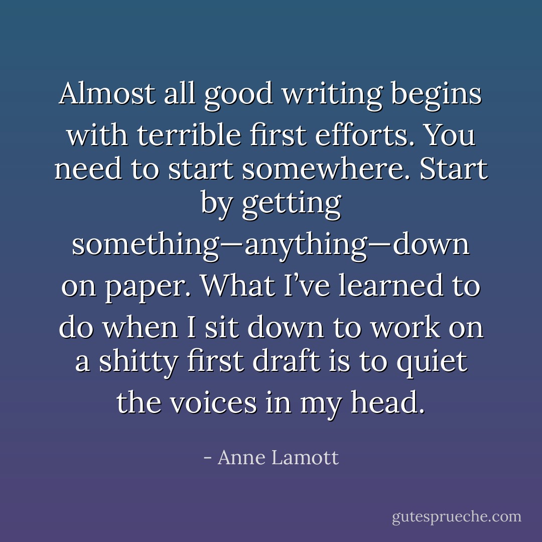 Almost all good writing begins with terrible first efforts. You need to start somewhere. Start by getting something—anything—down on paper. What I’ve learned to do when I sit down to work on a shitty first draft is to quiet the voices in my head. - Anne Lamott