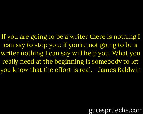If you are going to be a writer there is nothing I can say to stop you; if you're not going to be a writer nothing I can say will help you. What you really need at the beginning is somebody to let you know that the effort is real. - James Baldwin