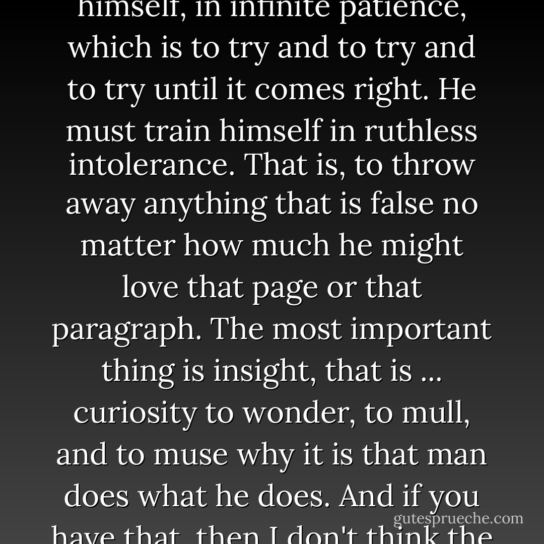 At one time I thought the most important thing was talent. I think now that — the young man or the young woman must possess or teach himself, train himself, in infinite patience, which is to try and to try and to try until it comes right. He must train himself in ruthless intolerance. That is, to throw away anything that is false no matter how much he might love that page or that paragraph. The most important thing is insight, that is ... curiosity to wonder, to mull, and to muse why it is that man does what he does. And if you have that, then I don't think the talent makes much difference, whether you've got that or not.<br /><br />[<i>Press conference, University of Virginia, May 20, 1957</i>] - William Faulkner