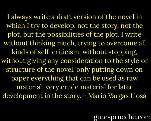 I always write a draft version of the novel in which I try to develop, not the story, not the plot, but the possibilities of the plot. I write without thinking much, trying to overcome all kinds of self-criticism, without stopping, without giving any consideration to the style or structure of the novel, only putting down on paper everything that can be used as raw material, very crude material for later development in the story. - Mario Vargas Llosa