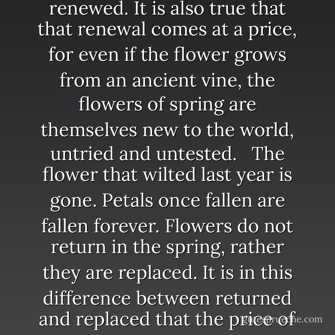 We say that flowers return every spring, but that is a lie. It is true that the world is renewed. It is also true that that renewal comes at a price, for even if the flower grows from an ancient vine, the flowers of spring are themselves new to the world, untried and untested. <br /><br />The flower that wilted last year is gone. Petals once fallen are fallen forever. Flowers do not return in the spring, rather they are replaced. It is in this difference between returned and replaced that the price of renewal is paid. <br /><br />And as it is for spring flowers, so it is for us. - Daniel Abraham