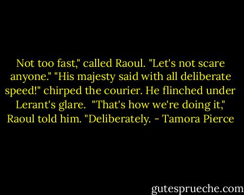 Not too fast," called Raoul. "Let's not scare anyone."<br />"His majesty said with all deliberate speed!" chirped the courier. He flinched under Lerant's glare. <br />"That's how we're doing it," Raoul told him. "Deliberately. - Tamora Pierce