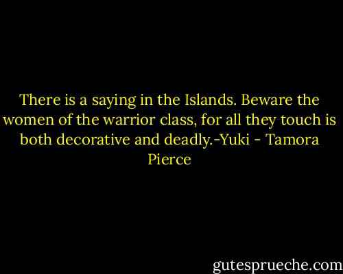 There is a saying in the Islands. Beware the women of the warrior class, for all they touch is both decorative and deadly.-Yuki - Tamora Pierce