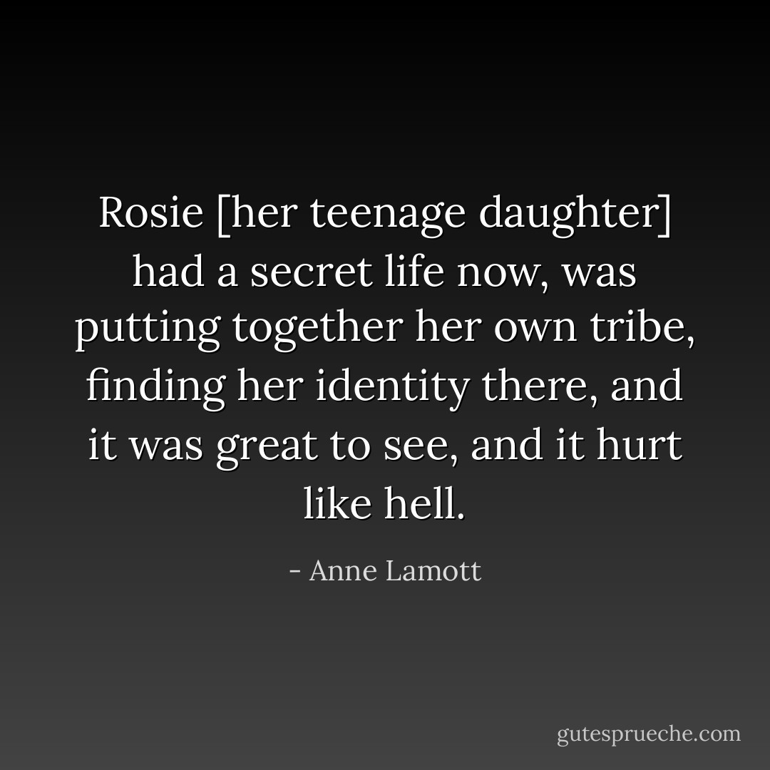 Rosie [her teenage daughter] had a secret life now, was putting together her own tribe, finding her identity there, and it was great to see, and it hurt like hell. - Anne Lamott