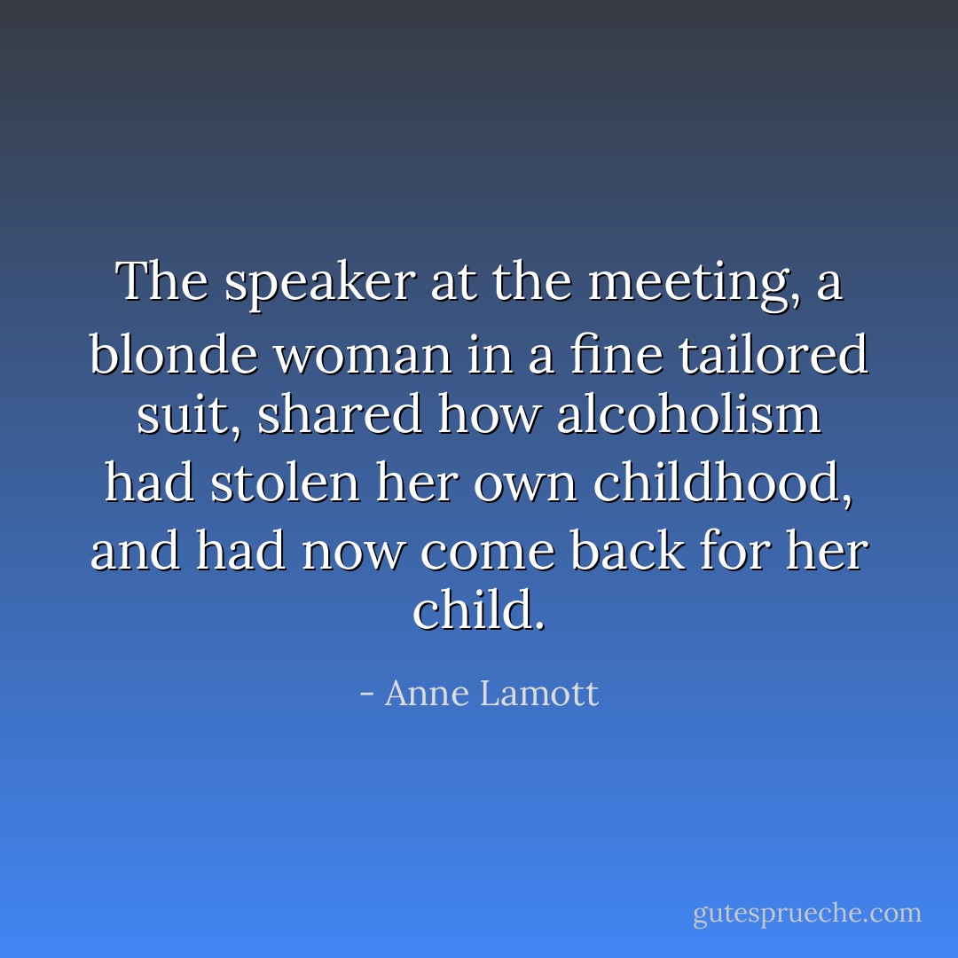 The speaker at the meeting, a blonde woman in a fine tailored suit, shared how alcoholism had stolen her own childhood, and had now come back for her child. - Anne Lamott