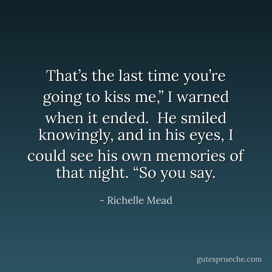 That’s the last time you’re going to kiss me,” I warned when it ended. <br />He smiled knowingly, and in his eyes, I could see his own memories of that night. “So you say. - Richelle Mead